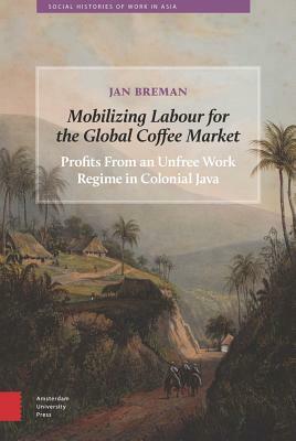 Mobilizing Labour for the Global Coffee Market: Profits from an Unfree Work Regime in Colonial Java by Jan Breman