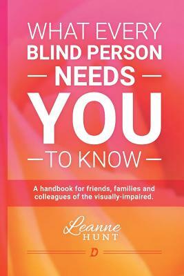 What Every Blind Person Needs YOU To Know: A handbook for friends, families and colleagues of the visually impaired by Leanne Hunt