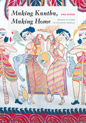 Making Kantha, Making Home: Women at Work in Colonial Bengal by Pika Ghosh