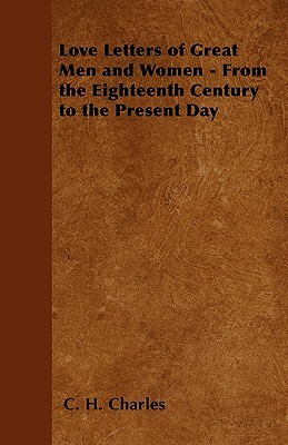 Love Letters of Great Men and Women - From the Eighteenth Century to the Present Day by C.H. Charles