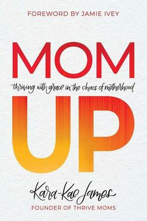 Mom Up: Thriving with Grace in the Chaos of Motherhood by Kara-Kae James, Jamie Ivey
