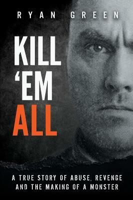 Kill 'Em All: A True Story of Abuse, Revenge and the Making of a Monster by Ryan Green