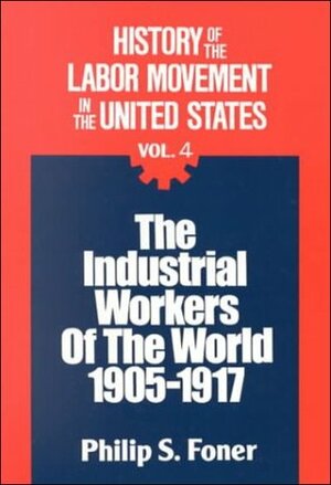 History of the Labor Movement in the United States, v. 4: The Industrial Workers of the World, 1905-1917 by Philip S. Foner