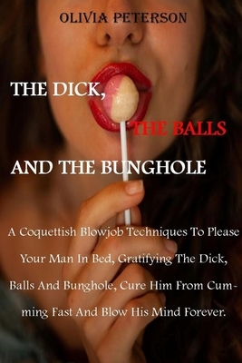 The Dick, the Balls and the Bunghole: A Coquettish Blowjob Techniques To Please Your Man In Bed, Gratifying The Dick, Balls And Bunghole, Cure Him Fro by Olivia Peterson