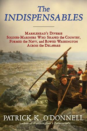 The Indispensables: The Diverse Soldier-Mariners Who Shaped the Country, Formed the Navy, and Rowed Washington Across the Delaware by Patrick K. O'Donnell, Patrick K. O'Donnell