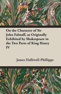 On the Character of Sir John Falstaff, as Originally Exhibited by Shakespeare in the Two Parts of King Henry IV by J. O. Halliwell-Phillipps