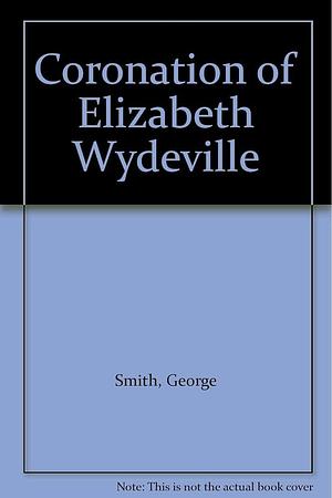 The Coronation of Elizabeth Wydeville, Queen Consort of Edward IV, on May 26th, 1465: A Contemporary Account Set Forth from a XV Century Manuscript by George Smith