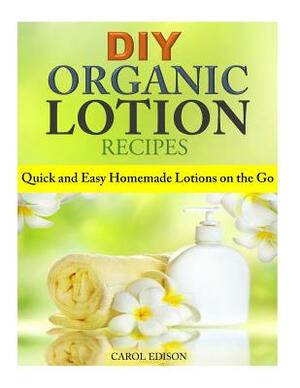 DIY Organic Lotion Recipes: Quick and Easy Homemade Lotions on the Go by Carol Edison