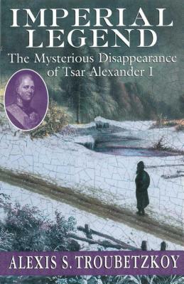 Imperial Legend: The Mysterious Disappearance of Tsar Alexander I by Alexis S. Troubetzkoy