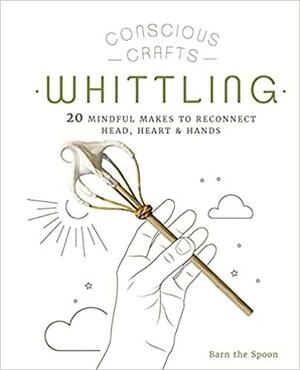 Conscious Crafts: Whittling: 20 Mindful Makes to Reconnect Head, Heart &amp; Hands by Barn The Spoon