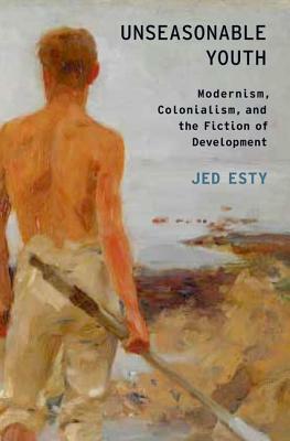 Unseasonable Youth: Modernism, Colonialism, and the Fiction of Development by Jed Esty