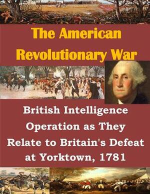 British Intelligence Operation as They Relate to Britain's Defeat at Yorktown, 1781 by U. S. Army Command and General Staff Col