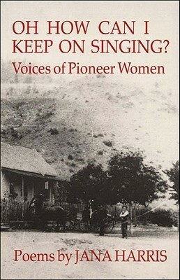 Oh How Can I Keep on Singing?: Voices of Pioneer Women: Poems by Jana Harris