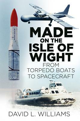 Made on the Isle of Wight: From Torpedo Boat to Spacecraft by David J. Williams