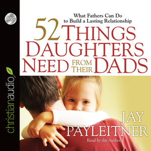 52 Things Daughters Need from Their Dads: What Fathers Can Do to Build a Lasting Relationship by Jay Payleitner