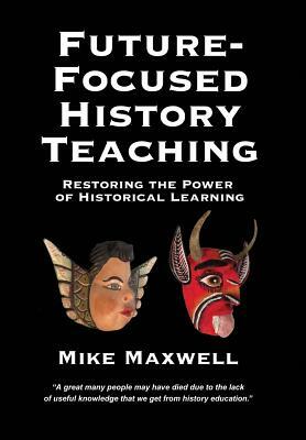 Future-Focused History Teaching: Restoring the Power of Historical Learning by Mike Maxwell