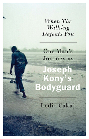 When the Walking Defeats You: One Man's Journey as Joseph Kony's Bodyguard by Ledio Cakaj