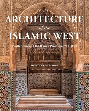 Architecture of the Islamic West: North Africa and the Iberian Peninsula, 700-1800 by Jonathan M. Bloom