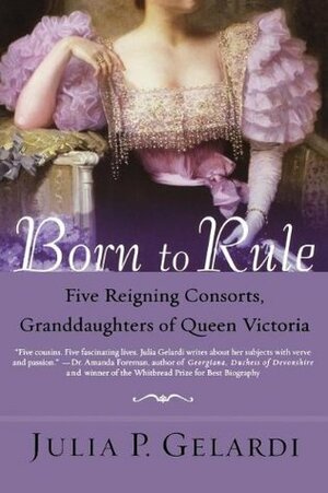 Born to Rule: Five Reigning Consorts, Granddaughters of Queen Victoria by Julia P. Gelardi