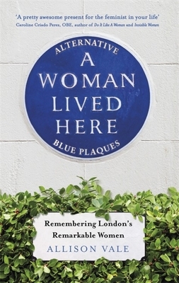 A Woman Lived Here: Alternative Blue Plaques, Remembering London's Remarkable Women by Allison Vale