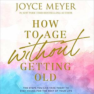 How to Age Without Getting Old: The Steps You Can Take Today to Stay Young for the Rest of Your Life by Joyce Meyer