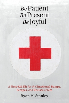 Be Patient, Be Present, Be Joyful: A First-Aid Kit for the Emotional Bumps, Scrapes, and Bruises of Life by Ryan M. Stanley