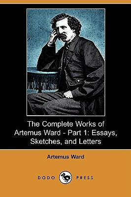 The Complete Works of Artemus Ward - Part 1: Essays, Sketches, and Letters (Dodo Press) by Artemus Ward