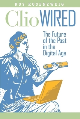 Clio Wired: The Future of the Past in the Digital Age by Roy Rosenzweig