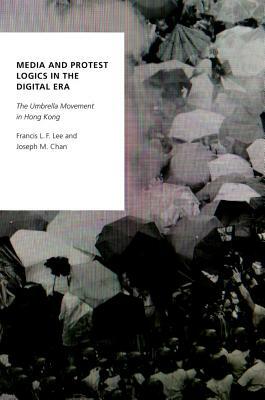 Media and Protest Logics in the Digital Era: The Umbrella Movement in Hong Kong by Joseph M. Chan, Francis L. F. Lee