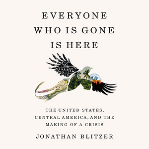 Everyone Who Is Gone Is Here: The United States, Central America, and the Making of a Crisis by Jonathan Blitzer