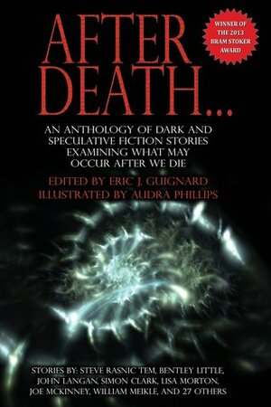 After Death... by Allan Izen, Christine Morgan, Sanford Allen, Josh Rountree, Trevor Denyer, Jamie Lackey, Andrew S. Williams, David Tallerman, Steve Rasnic Tem, Simon Clark, Brad C. Hodson, Edward M. Erdelac, Jacob Edwards, Álvaro Rodríguez, James S. Dorr, Joe McKinney, Benjamin Kane Ethridge, Robert B. Marcus Jr., Josh Strnad, Bentley Little, Ray Cluley, Larry Hodges, David Steffen, John M. Floyd, Kelly Dunn, Steve Cameron, Kelda Crich, Emily C. Skaftun, Peter Giglio, John Palisano, Eric J. Guignard, John Langan, Jonathan Shipley, William Meikle, Aaron J. French, Lisa Morton