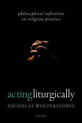 Acting Liturgically: Philosophical Reflections on Religious Practice by Nicholas Wolterstorff