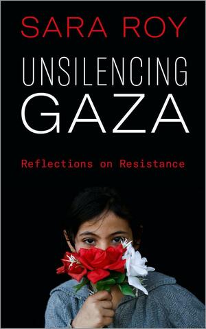 Unsilencing Gaza: Reflections On Resistance by Sara Roy