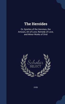 The Heroides: Or, Epistles of the Heroines, the Amours, Art of Love, Remedy of Love, and Minor Works of Ovid by Ovid