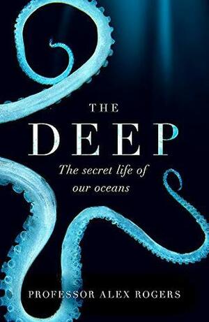 The Deep: The Hidden Wonders of Our Oceans and How We Can Protect Them by Alex Rogers