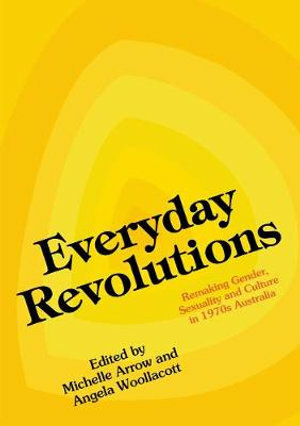 Everyday Revolutions: Remaking Gender, Sexuality and Culture in 1970s Australia by Angela Woollacott, Michelle Arrow