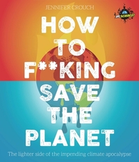 How to F***ing Save the Planet: The Lighter Side of the Climate Apocalypse by Iflscience, Jennifer Crouch