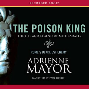 The Poison King: The Life and Legend of Mithradates, Rome's Deadliest Enemy by Adrienne Mayor