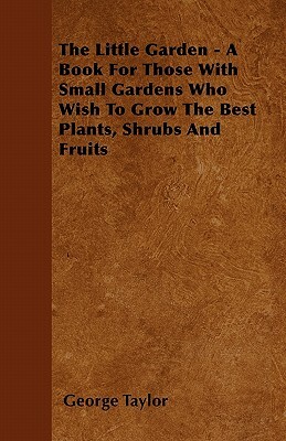 The Little Garden - A Book For Those With Small Gardens Who Wish To Grow The Best Plants, Shrubs And Fruits by George Taylor