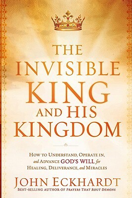The Invisible King and His Kingdom: How to Understand, Operate In, and Advance God's Will for Healing, Deliverance, and Miracles by John Eckhardt