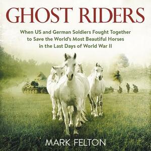 Ghost Riders: When US and German Soldiers Fought Together to Save the World's Most Beautiful Horses in the Last Days of World War II by Mark Felton