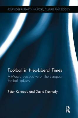 Football in Neo-Liberal Times: A Marxist Perspective on the European Football Industry by Peter Kennedy, David Kennedy