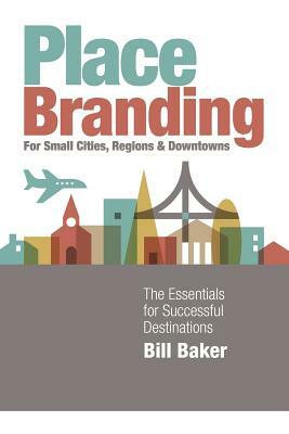 Place Branding for Small Cities, Regions and Downtowns: The Essentials for Successful Destinations by Bill Baker