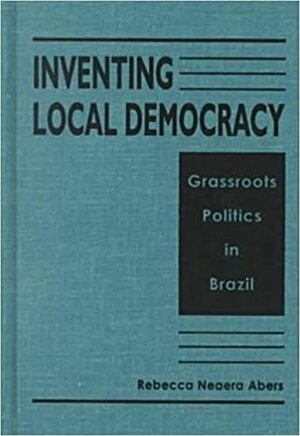 Inventing Local Democracy: Grassroots Politics in Brazil by Rebecca Neaera Abers