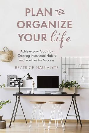 Plan and Organize Your Life: Achieve your Goals by Creating Intentional Habits and Routines for Success by Beatrice Naujalyte