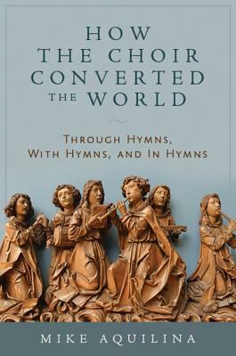 How the Choir Converted the World: Through Hymns, with Hymns, and in Hymns by Mike Aquilina