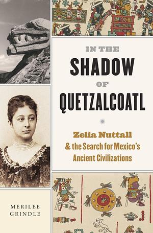 In the Shadow of Quetzalcoatl: Zelia Nuttall and the Search for Mexico's Ancient Civilizations by Merilee Grindle