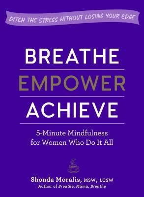 Breathe, Empower, Achieve: 5-Minute Mindfulness for Women Who Do It All--Ditch the Stress Without Losing Your Edge by Shonda Moralis