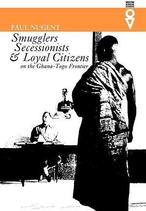 Smugglers, Secessionists &amp; Loyal Citizens on the Ghana-Toga Frontier: The Life of the Borderlands Since 1914 by Paul Nugent