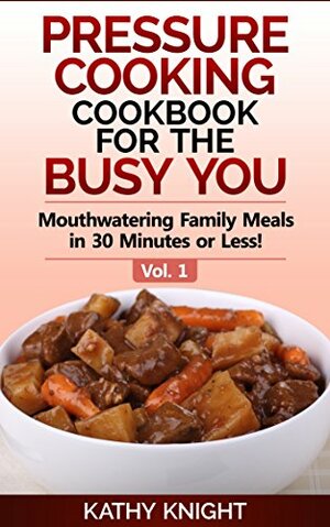 Pressure Cooking Cookbook For The Busy You - Mouthwatering Family Meals in 30 Minutes or Less! by Kathy Knight